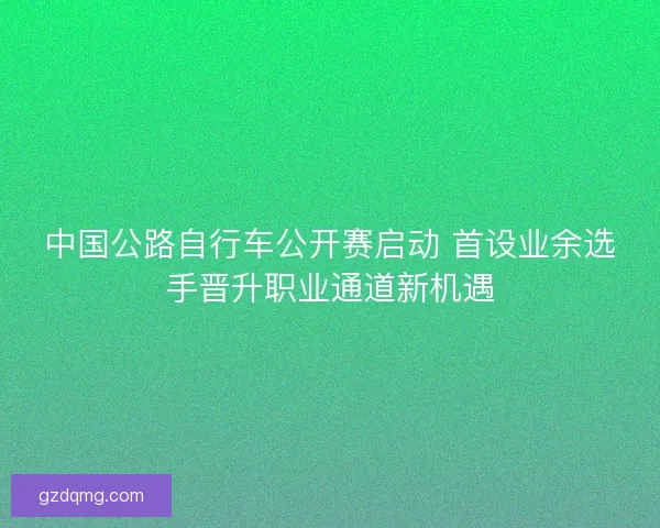 中国公路自行车公开赛启动 首设业余选手晋升职业通道新机遇