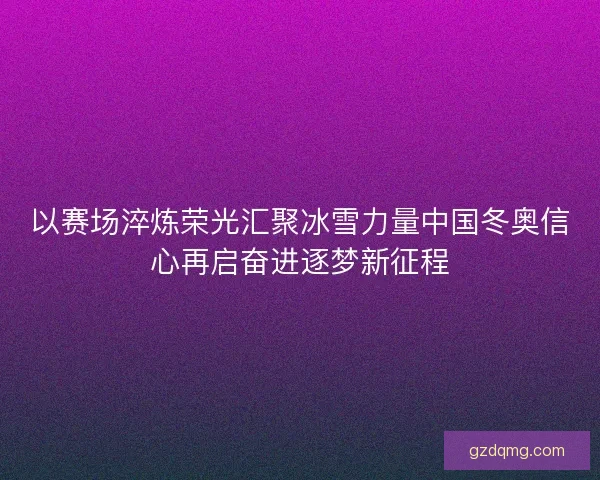 以赛场淬炼荣光汇聚冰雪力量中国冬奥信心再启奋进逐梦新征程