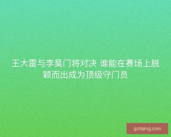 王大雷与李昊门将对决 谁能在赛场上脱颖而出成为顶级守门员
